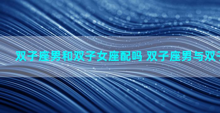 双子座男和双子女座配吗 双子座男与双子座女配吗